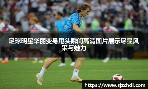 足球明星华丽变身甩头瞬间高清图片展示尽显风采与魅力